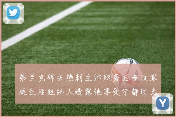 弗兰克辞去热刺主帅职务后专注家庭生活经纪人透露他享受宁静时光