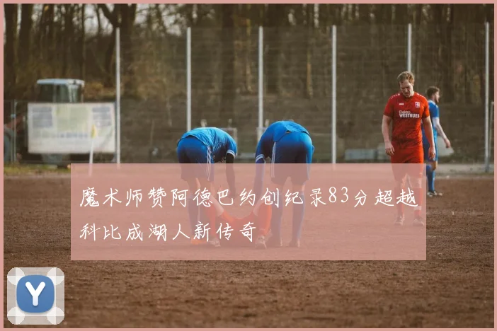 魔术师赞阿德巴约创纪录83分超越科比成湖人新传奇