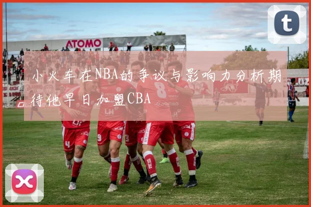 小火车在NBA的争议与影响力分析期待他早日加盟CBA