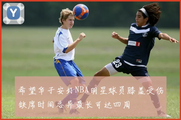 希望华子安好NBA明星球员膝盖受伤缺席时间各异最长可达四周