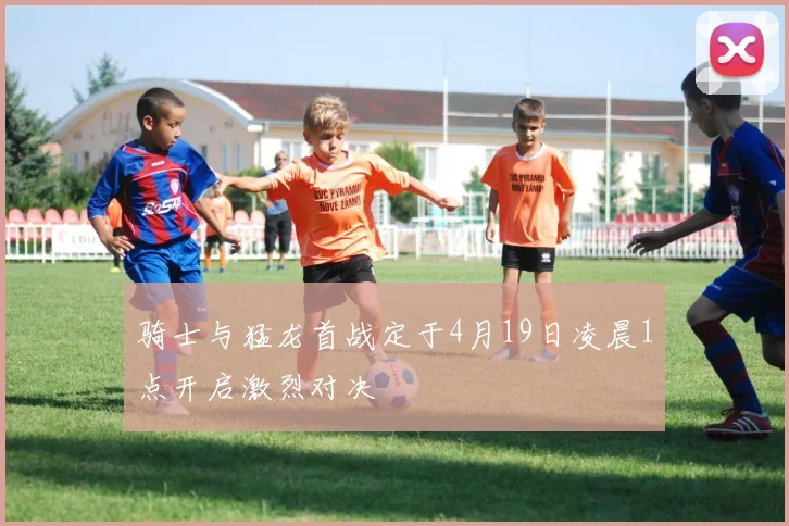 骑士与猛龙首战定于4月19日凌晨1点开启激烈对决