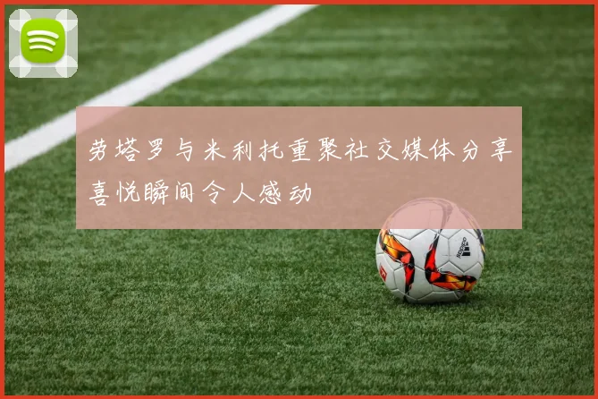 劳塔罗与米利托重聚社交媒体分享喜悦瞬间令人感动