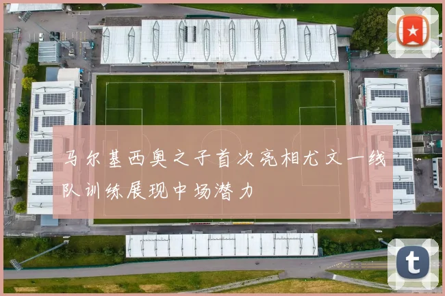 马尔基西奥之子首次亮相尤文一线队训练展现中场潜力
