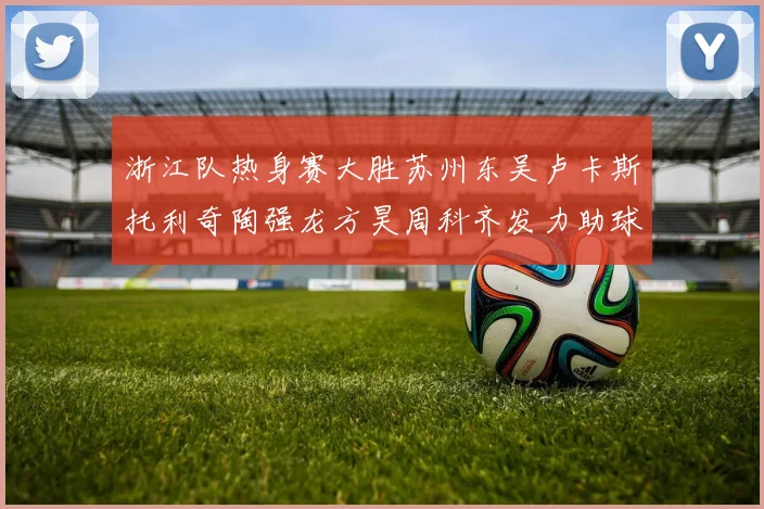 浙江队热身赛大胜苏州东吴卢卡斯托利奇陶强龙方昊周科齐发力助球队取胜