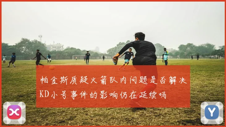 帕金斯质疑火箭队内问题是否解决KD小号事件的影响仍在延续吗