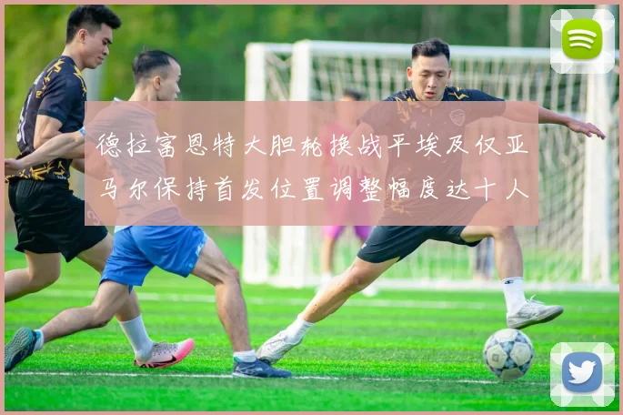 德拉富恩特大胆轮换战平埃及仅亚马尔保持首发位置调整幅度达十人之多