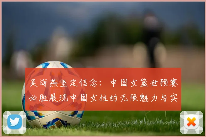 吴海燕坚定信念：中国女篮世预赛必胜展现中国女性的无限魅力与实力
