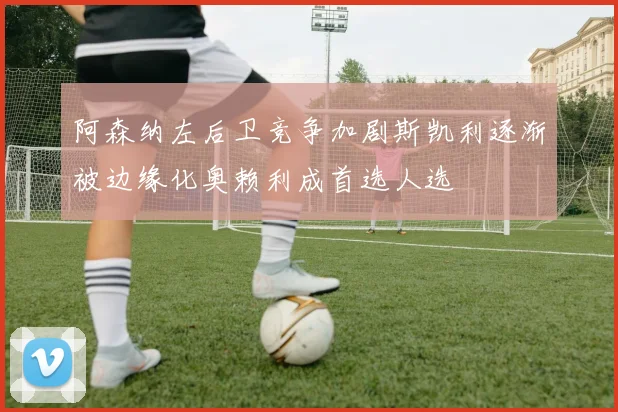 阿森纳左后卫竞争加剧斯凯利逐渐被边缘化奥赖利成首选人选
