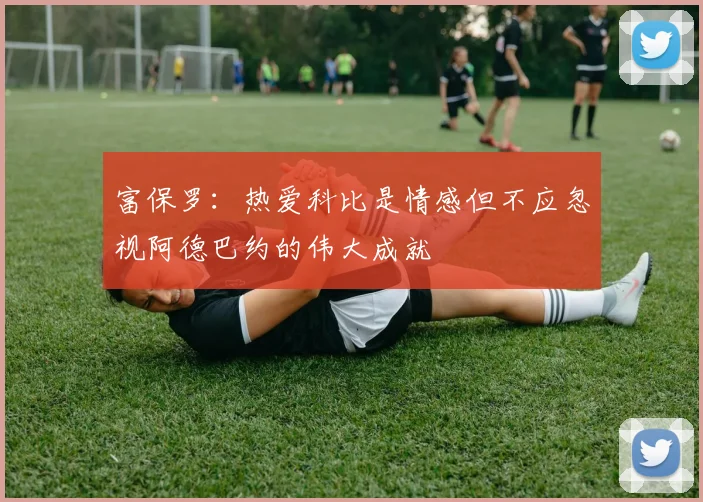 富保罗：热爱科比是情感但不应忽视阿德巴约的伟大成就