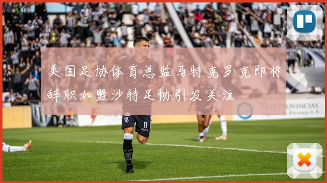 美国足协体育总监马特克罗克即将辞职加盟沙特足协引发关注