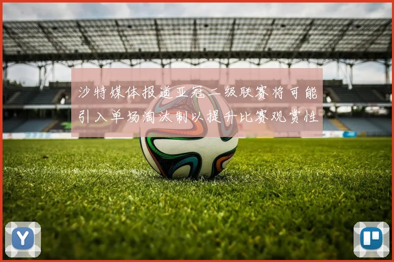 沙特媒体报道亚冠二级联赛将可能引入单场淘汰制以提升比赛观赏性