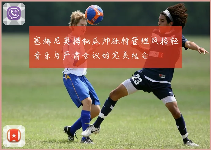 塞梅尼奥揭秘瓜帅独特管理风格轻音乐与严肃会议的完美结合