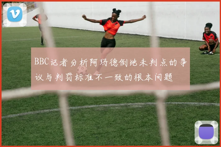 BBC记者分析阿玛德倒地未判点的争议与判罚标准不一致的根本问题